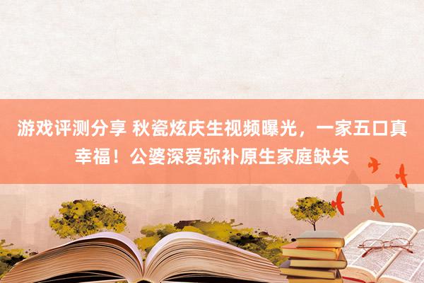 游戏评测分享 秋瓷炫庆生视频曝光，一家五口真幸福！公婆深爱弥补原生家庭缺失