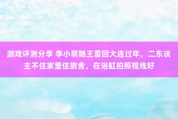 游戏评测分享 李小萌随王雷回大连过年，二东谈主不住家里住旅舍，在浴缸拍照视线好