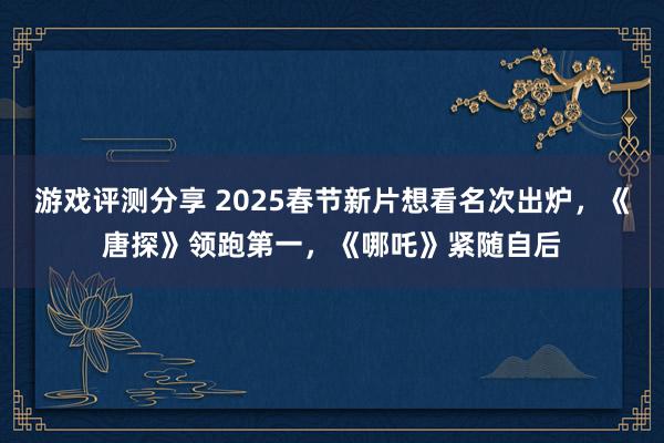 游戏评测分享 2025春节新片想看名次出炉，《唐探》领跑第一，《哪吒》紧随自后