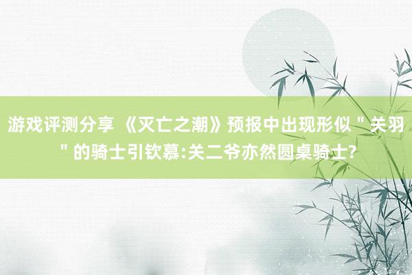 游戏评测分享 《灭亡之潮》预报中出现形似＂关羽＂的骑士引钦慕:关二爷亦然圆桌骑士?