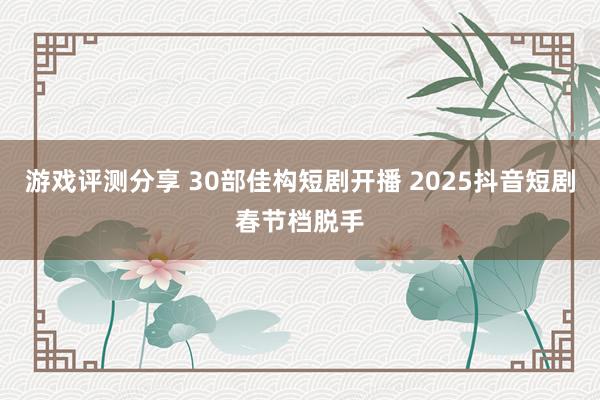 游戏评测分享 30部佳构短剧开播 2025抖音短剧春节档脱手