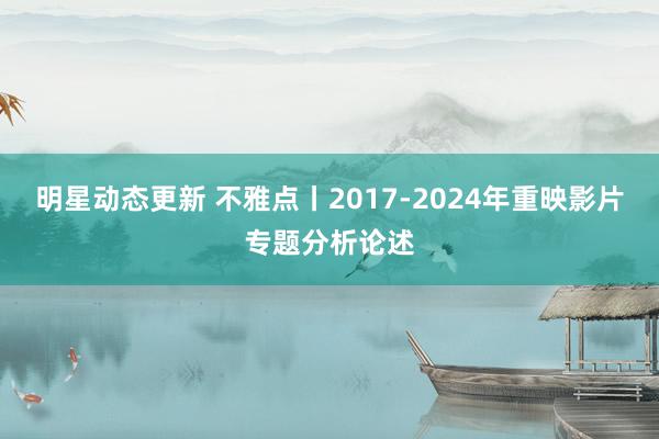 明星动态更新 不雅点丨2017-2024年重映影片专题分析论述