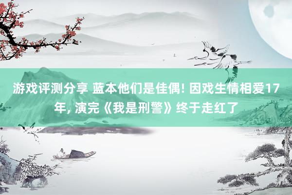 游戏评测分享 蓝本他们是佳偶! 因戏生情相爱17年, 演完《我是刑警》终于走红了