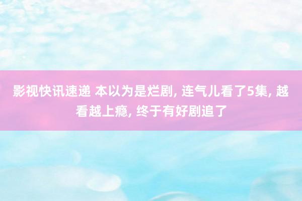 影视快讯速递 本以为是烂剧, 连气儿看了5集, 越看越上瘾, 终于有好剧追了