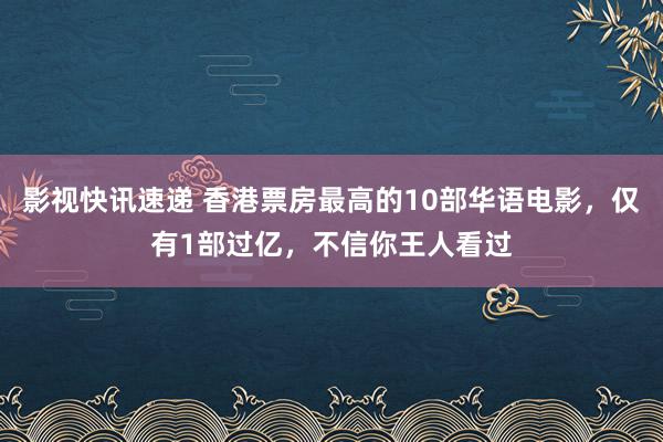 影视快讯速递 香港票房最高的10部华语电影，仅有1部过亿，不信你王人看过