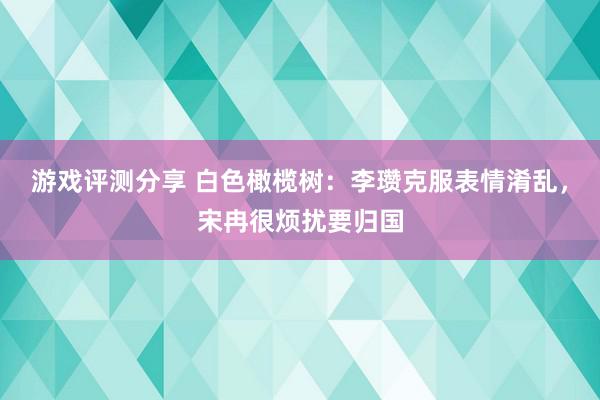 游戏评测分享 白色橄榄树：李瓒克服表情淆乱，宋冉很烦扰要归国