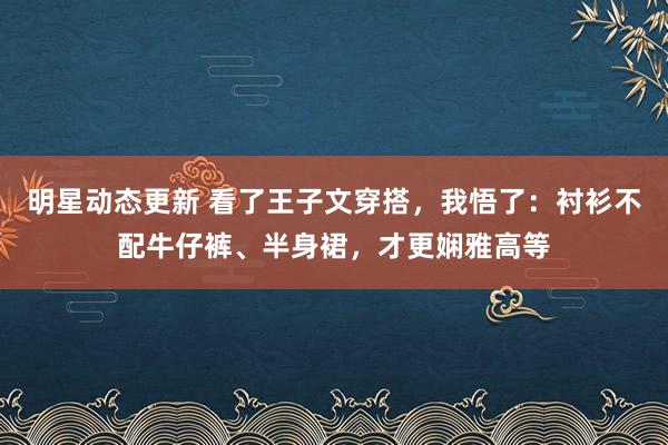 明星动态更新 看了王子文穿搭，我悟了：衬衫不配牛仔裤、半身裙，才更娴雅高等