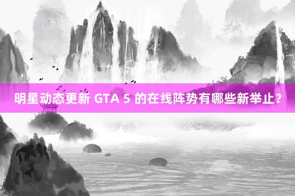 明星动态更新 GTA 5 的在线阵势有哪些新举止？