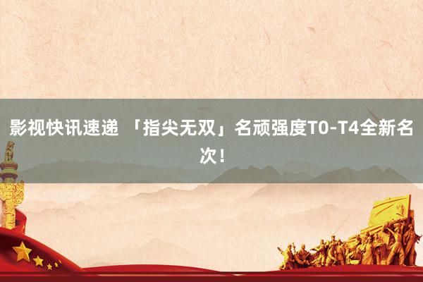 影视快讯速递 「指尖无双」名顽强度T0-T4全新名次！