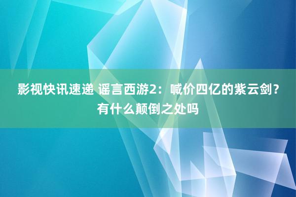 影视快讯速递 谣言西游2：喊价四亿的紫云剑？有什么颠倒之处吗