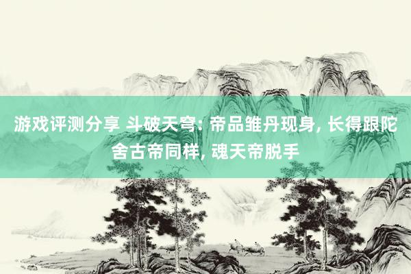 游戏评测分享 斗破天穹: 帝品雏丹现身, 长得跟陀舍古帝同样, 魂天帝脱手