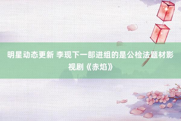 明星动态更新 李现下一部进组的是公检法题材影视剧《赤焰》