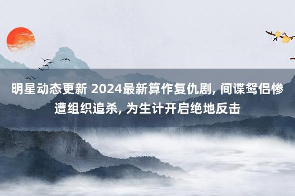 明星动态更新 2024最新算作复仇剧, 间谍鸳侣惨遭组织追杀, 为生计开启绝地反击