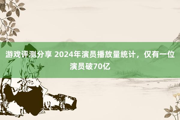 游戏评测分享 2024年演员播放量统计，仅有一位演员破70亿