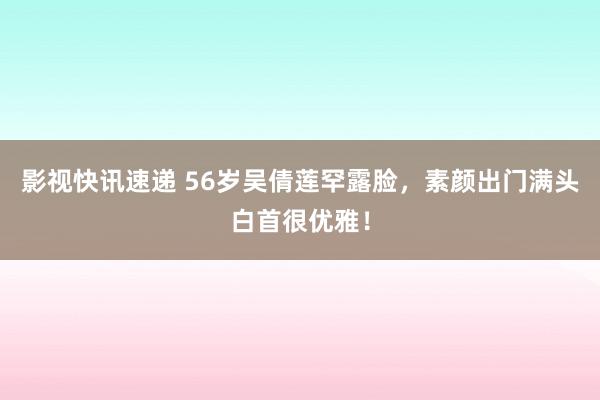 影视快讯速递 56岁吴倩莲罕露脸，素颜出门满头白首很优雅！