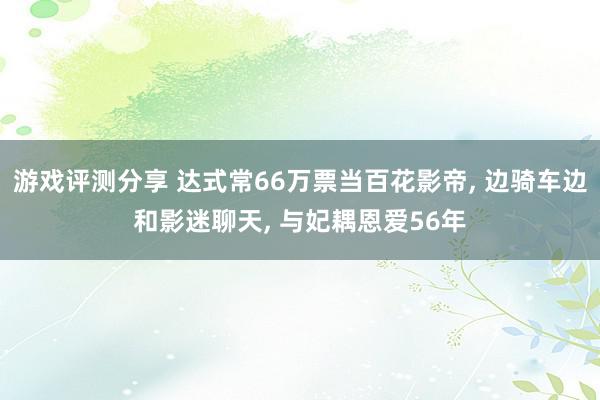 游戏评测分享 达式常66万票当百花影帝, 边骑车边和影迷聊天, 与妃耦恩爱56年