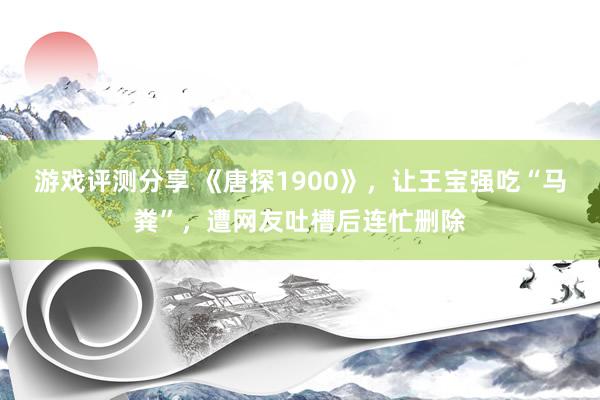 游戏评测分享 《唐探1900》，让王宝强吃“马粪”，遭网友吐槽后连忙删除