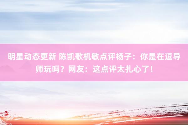 明星动态更新 陈凯歌机敏点评杨子：你是在逗导师玩吗？网友：这点评太扎心了！