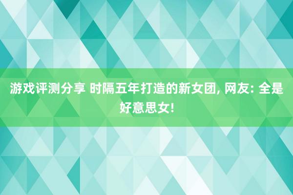 游戏评测分享 时隔五年打造的新女团, 网友: 全是好意思女!