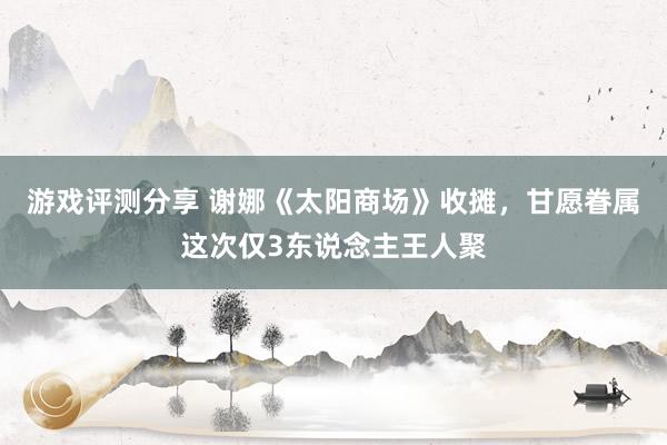 游戏评测分享 谢娜《太阳商场》收摊，甘愿眷属这次仅3东说念主王人聚