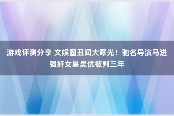 游戏评测分享 文娱圈丑闻大曝光！驰名导演马进强奸女星吴优被判三年