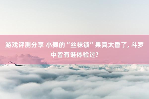 游戏评测分享 小舞的“丝袜锁”果真太香了, 斗罗中皆有谁体验过?