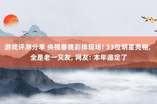 游戏评测分享 央视春晚彩排现场! 33位明星亮相, 全是老一又友, 网友: 本年追定了