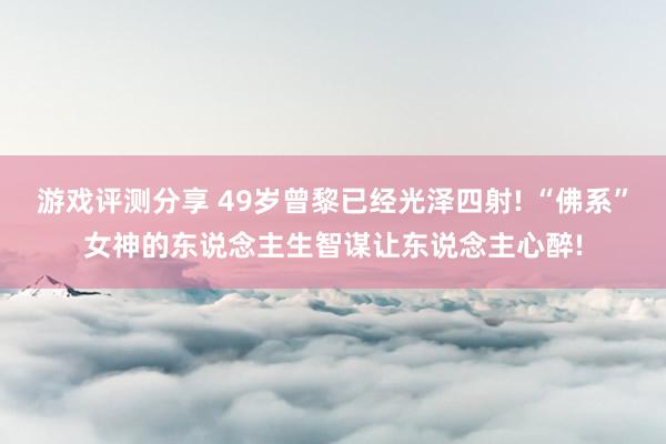 游戏评测分享 49岁曾黎已经光泽四射! “佛系”女神的东说念主生智谋让东说念主心醉!