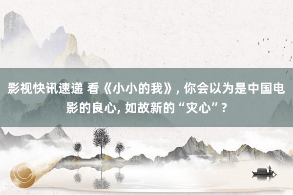 影视快讯速递 看《小小的我》, 你会以为是中国电影的良心, 如故新的“灾心”?