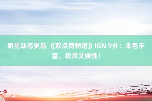 明星动态更新 《双点博物馆》IGN 9分：本色丰富、极具文娱性！