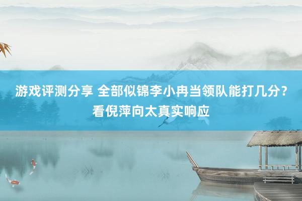 游戏评测分享 全部似锦李小冉当领队能打几分？看倪萍向太真实响应