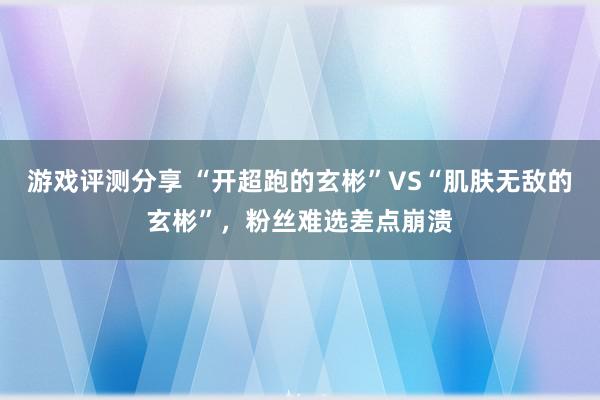 游戏评测分享 “开超跑的玄彬”VS“肌肤无敌的玄彬”，粉丝难选差点崩溃