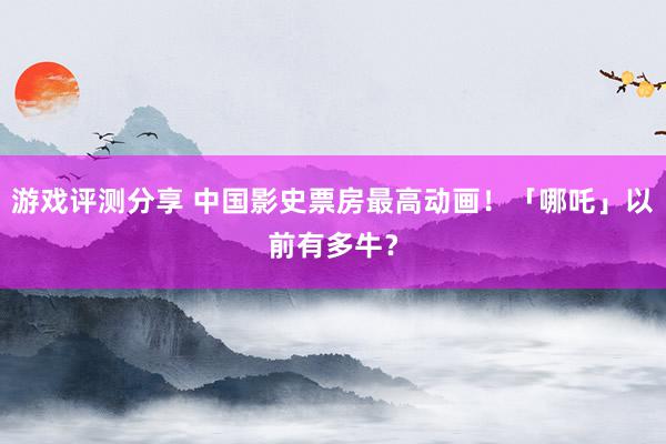 游戏评测分享 中国影史票房最高动画！「哪吒」以前有多牛？