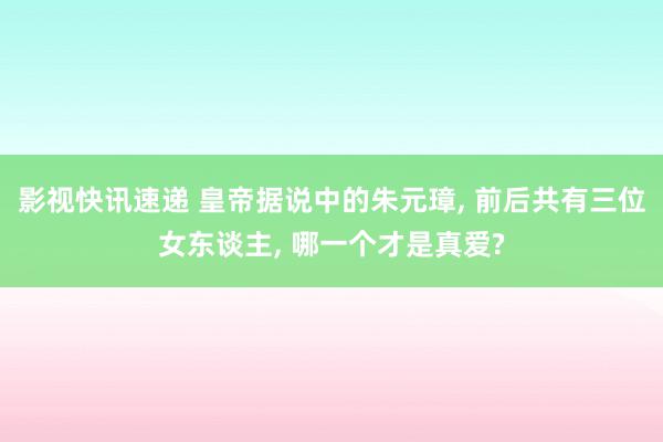 影视快讯速递 皇帝据说中的朱元璋, 前后共有三位女东谈主, 哪一个才是真爱?