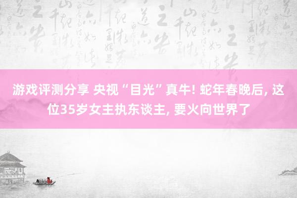 游戏评测分享 央视“目光”真牛! 蛇年春晚后, 这位35岁女主执东谈主, 要火向世界了