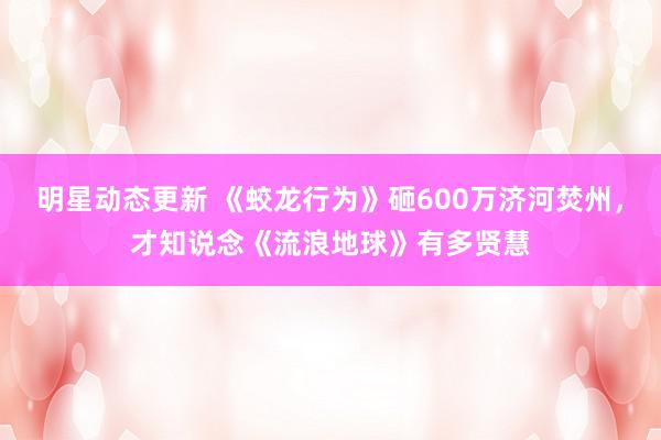 明星动态更新 《蛟龙行为》砸600万济河焚州，才知说念《流浪地球》有多贤慧