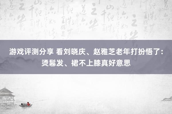 游戏评测分享 看刘晓庆、赵雅芝老年打扮悟了：烫鬈发、裙不上膝真好意思