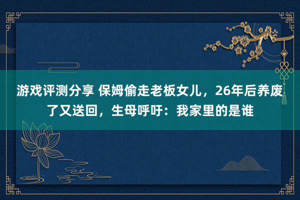 游戏评测分享 保姆偷走老板女儿，26年后养废了又送回，生母呼吁：我家里的是谁