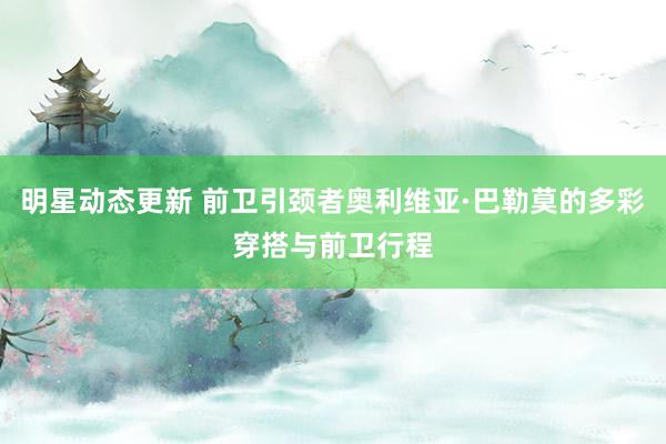 明星动态更新 前卫引颈者奥利维亚·巴勒莫的多彩穿搭与前卫行程