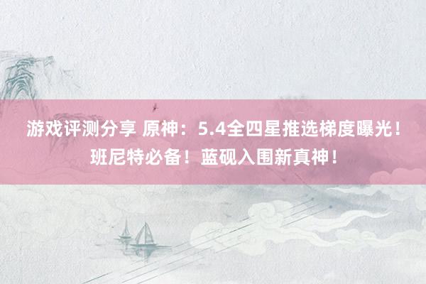 游戏评测分享 原神：5.4全四星推选梯度曝光！班尼特必备！蓝砚入围新真神！