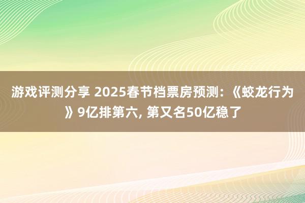 游戏评测分享 2025春节档票房预测: 《蛟龙行为》9亿排第六, 第又名50亿稳了