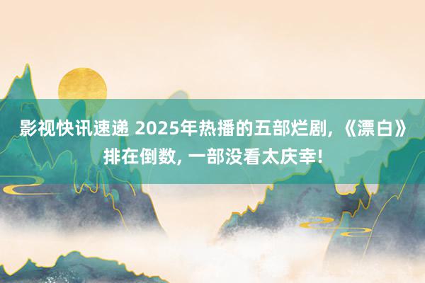 影视快讯速递 2025年热播的五部烂剧, 《漂白》排在倒数, 一部没看太庆幸!