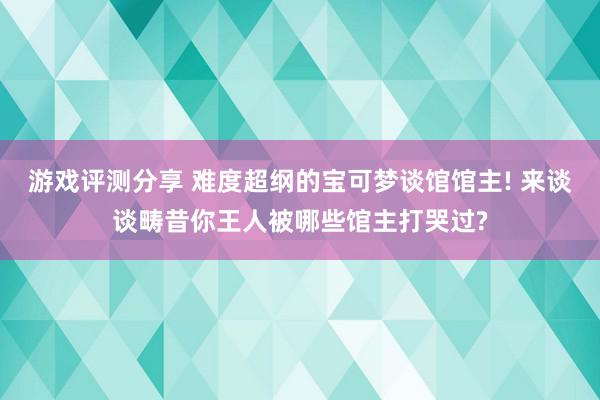 游戏评测分享 难度超纲的宝可梦谈馆馆主! 来谈谈畴昔你王人被哪些馆主打哭过?