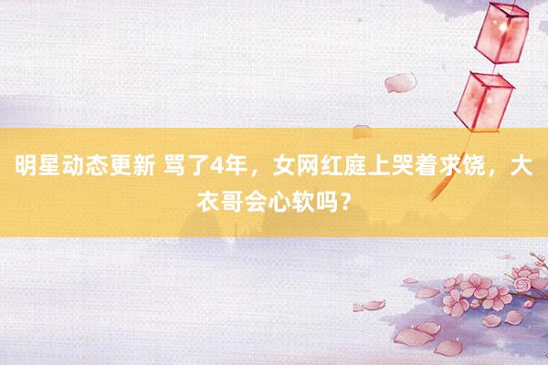 明星动态更新 骂了4年，女网红庭上哭着求饶，大衣哥会心软吗？