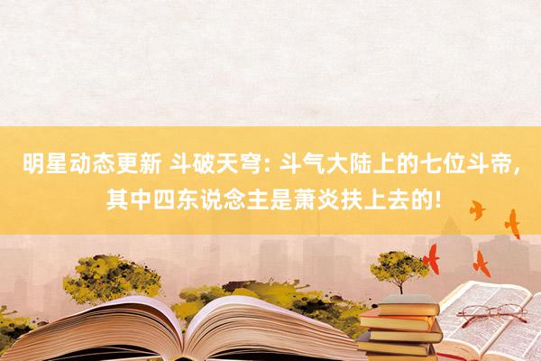 明星动态更新 斗破天穹: 斗气大陆上的七位斗帝, 其中四东说念主是萧炎扶上去的!