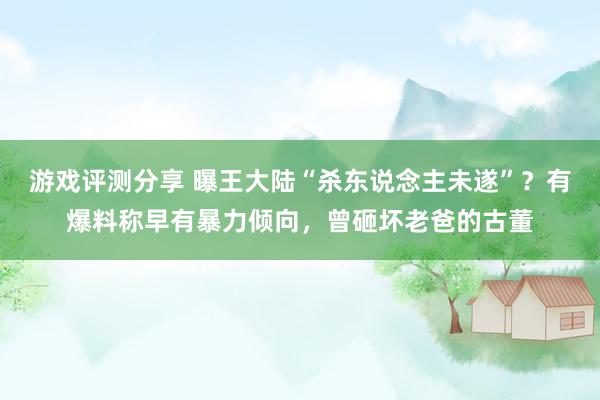 游戏评测分享 曝王大陆“杀东说念主未遂”？有爆料称早有暴力倾向，曾砸坏老爸的古董