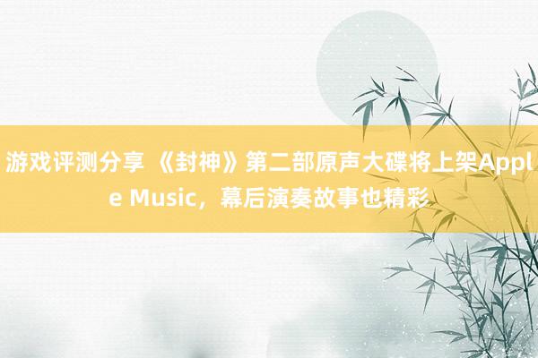 游戏评测分享 《封神》第二部原声大碟将上架Apple Music，幕后演奏故事也精彩