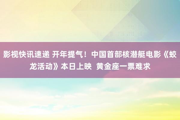 影视快讯速递 开年提气！中国首部核潜艇电影《蛟龙活动》本日上映  黄金座一票难求