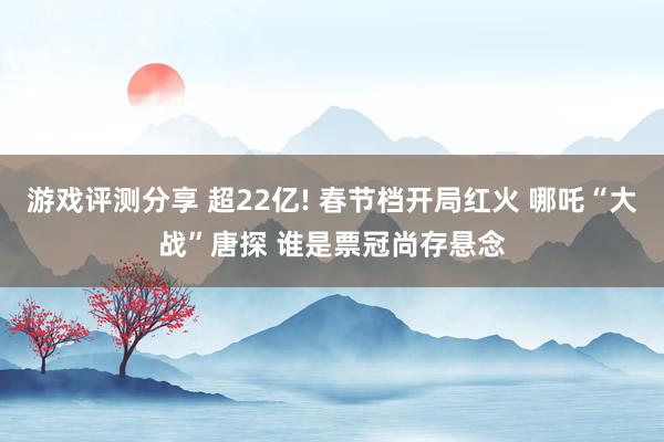 游戏评测分享 超22亿! 春节档开局红火 哪吒“大战”唐探 谁是票冠尚存悬念