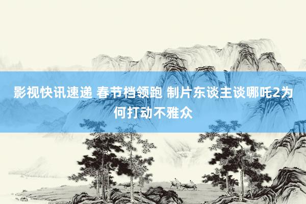 影视快讯速递 春节档领跑 制片东谈主谈哪吒2为何打动不雅众